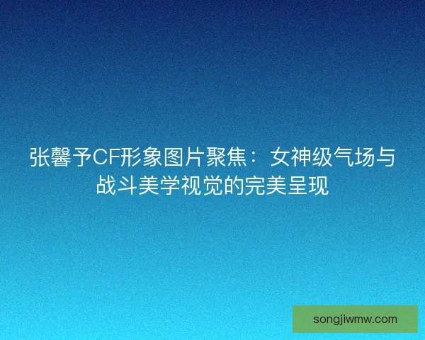 张馨予CF形象图片聚焦：女神级气场与战斗美学视觉的完美呈现