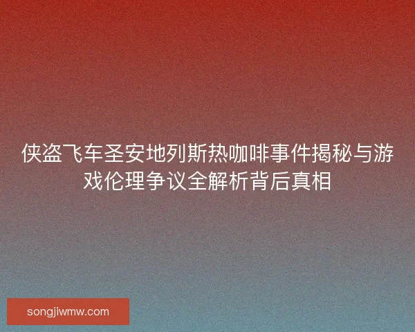 侠盗飞车圣安地列斯热咖啡事件揭秘与游戏伦理争议全解析背后真相