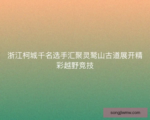 浙江柯城千名选手汇聚灵鹫山古道展开精彩越野竞技